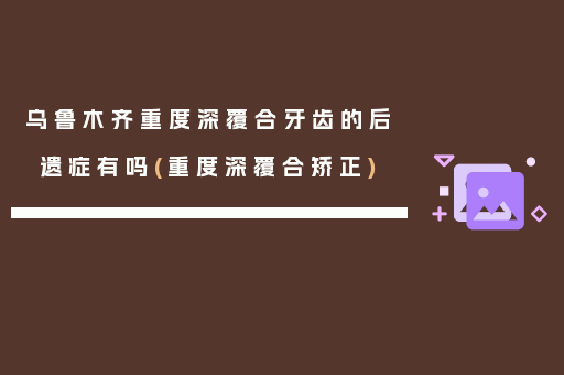 乌鲁木齐重度深覆合牙齿的后遗症有吗(重度深覆合矫正)