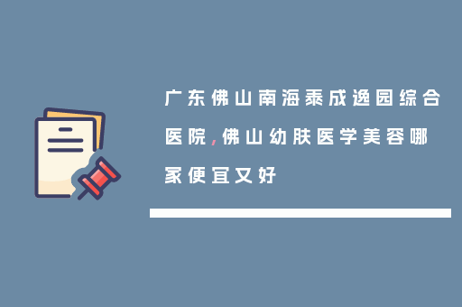 广东佛山南海泰成逸园综合医院,佛山幼肤医学美容哪家便宜又好
