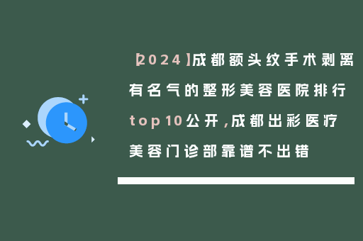 【2024】成都额头纹手术剥离有名气的整形美容医院排行top10公开，成都出彩医疗美容门诊部靠谱不出错
