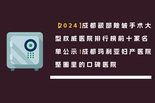 【2024】成都额部除皱手术大型权威医院排行榜前十家名单公示！成都玛利亚妇产医院整圈里的口碑医院