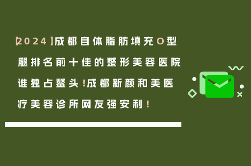【2024】成都自体脂肪填充O型腿排名前十佳的整形美容医院谁独占鳌头！成都新颜和美医疗美容诊所网友强安利！