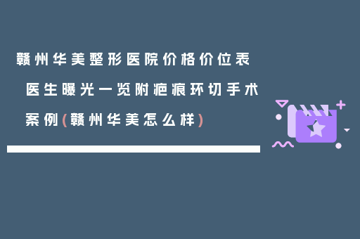 赣州华美整形医院价格价位表医生曝光一览附疤痕环切手术案例(赣州华美怎么样)