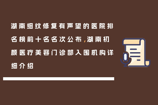 湖南细纹修复有声望的医院排名榜前十名名次公布，湖南初颜医疗美容门诊部入围机构详细介绍