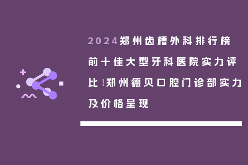 2024郑州齿槽外科排行榜前十佳大型牙科医院实力评比！郑州德贝口腔门诊部实力及价格呈现
