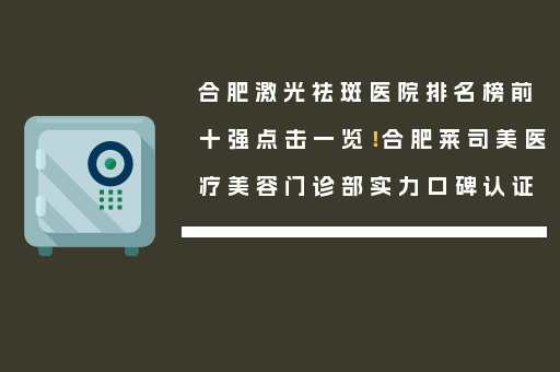 合肥激光祛斑医院排名榜前十强点击一览！合肥莱司美医疗美容门诊部实力口碑认证