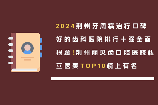 2024荆州牙周病治疗口碑好的齿科医院排行十强全面揭幕！荆州丽贝齿口腔医院私立医美TOP10榜上有名