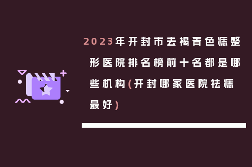 2023年开封市去褐青色痣整形医院排名榜前十名都是哪些机构(开封哪家医院祛痣最好)