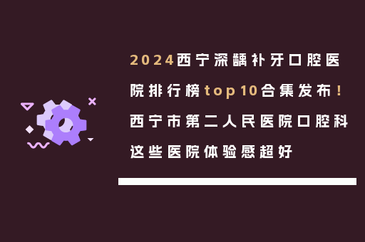 2024西宁深龋补牙口腔医院排行榜top10合集发布！西宁市第二人民医院口腔科这些医院体验感超好