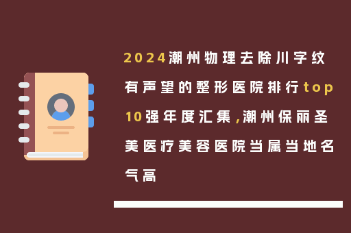 2024潮州物理去除川字纹有声望的整形医院排行top10强年度汇集，潮州保丽圣美医疗美容医院当属当地名气高