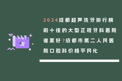 2024成都超声洗牙排行榜前十佳的大型正规牙科医院谁家好？成都市第二人民医院口腔科价格平民化