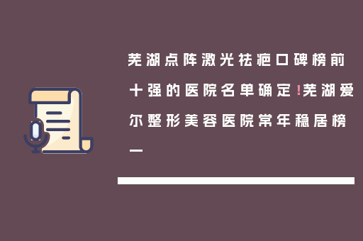 芜湖点阵激光祛疤口碑榜前十强的医院名单确定！芜湖爱尔整形美容医院常年稳居榜一