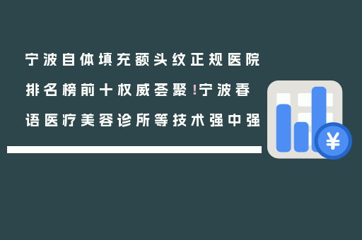 宁波自体填充额头纹正规医院排名榜前十权威荟聚！宁波春语医疗美容诊所等技术强中强