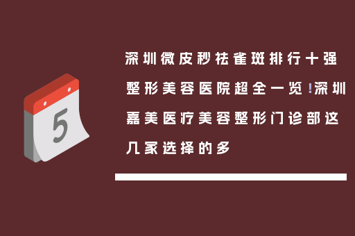 深圳微皮秒祛雀斑排行十强整形美容医院超全一览！深圳嘉美医疗美容整形门诊部这几家选择的多