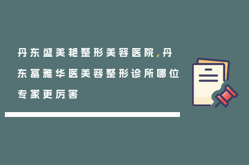 丹东盛美艳整形美容医院,丹东富雅华医美容整形诊所哪位专家更厉害