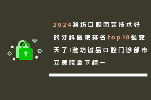 2024潍坊口腔固定技术好的牙科医院排名top10强变天了！潍坊诚品口腔门诊部市立医院拿下榜一