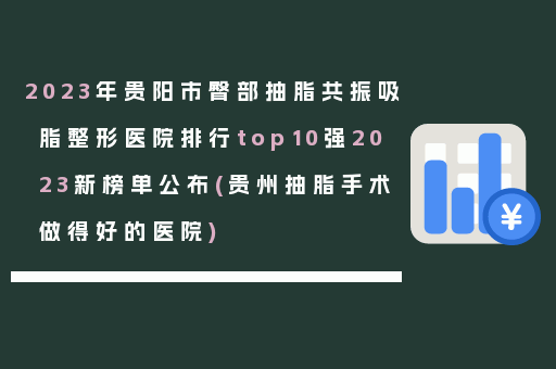 2023年贵阳市臀部抽脂共振吸脂整形医院排行top10强2023新榜单公布(贵州抽脂手术做得好的医院)