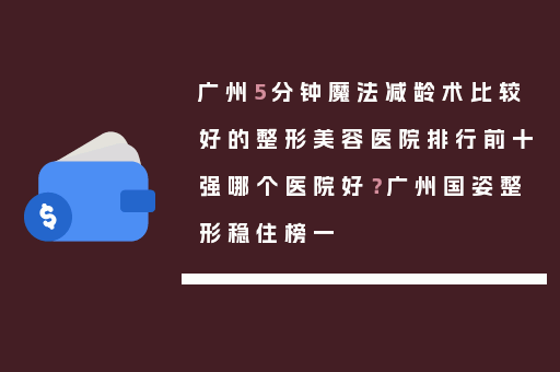 广州5分钟魔法减龄术比较好的整形美容医院排行前十强哪个医院好？广州国姿整形稳住榜一
