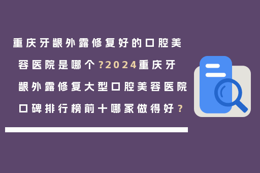 重庆牙龈外露修复好的口腔美容医院是哪个？2024重庆牙龈外露修复大型口腔美容医院口碑排行榜前十哪家做得好？