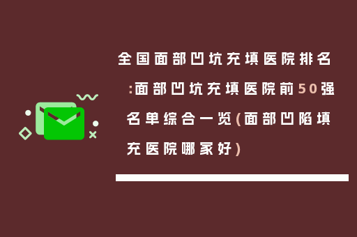 全国面部凹坑充填医院排名：面部凹坑充填医院前50强名单综合一览(面部凹陷填充医院哪家好)