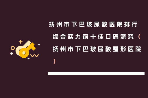抚州市下巴玻尿酸医院排行综合实力前十佳口碑深究（抚州市下巴玻尿酸整形医院）