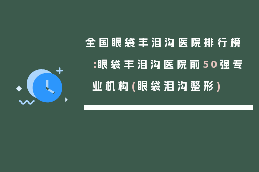 全国眼袋丰泪沟医院排行榜：眼袋丰泪沟医院前50强专业机构(眼袋泪沟整形)
