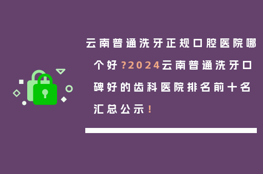 云南普通洗牙正规口腔医院哪个好？2024云南普通洗牙口碑好的齿科医院排名前十名汇总公示！
