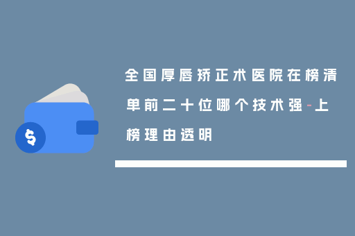 全国厚唇矫正术医院在榜清单前二十位哪个技术强-上榜理由透明
