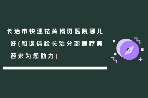 长治市快速祛黄褐斑医院哪儿好(和谐体检长治分部医疗美容来为您助力)