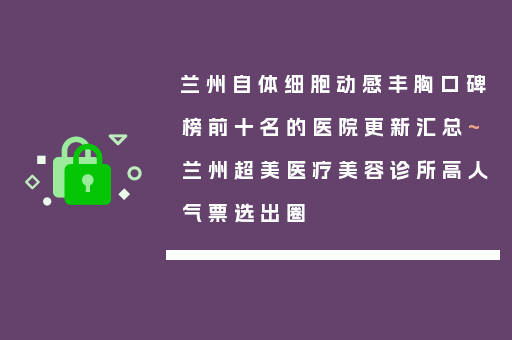 兰州自体细胞动感丰胸口碑榜前十名的医院更新汇总~兰州超美医疗美容诊所高人气票选出圈