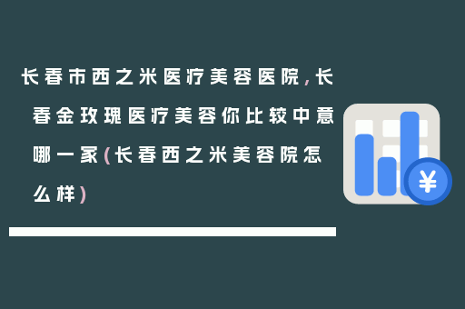长春市西之米医疗美容医院,长春金玫瑰医疗美容你比较中意哪一家(长春西之米美容院怎么样)