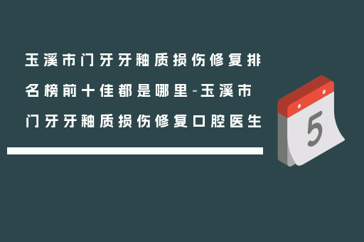 玉溪市门牙牙釉质损伤修复排名榜前十佳都是哪里-玉溪市门牙牙釉质损伤修复口腔医生