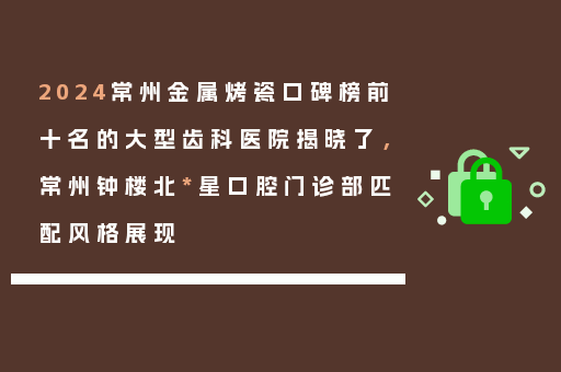 2024常州金属烤瓷口碑榜前十名的大型齿科医院揭晓了，常州钟楼北*星口腔门诊部匹配风格展现