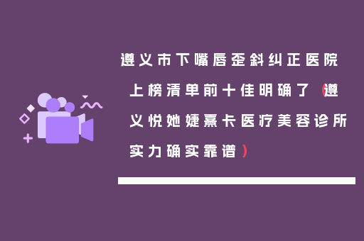 遵义市下嘴唇歪斜纠正医院上榜清单前十佳明确了（遵义悦她婕熹卡医疗美容诊所实力确实靠谱）