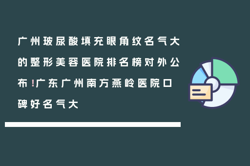 广州玻尿酸填充眼角纹名气大的整形美容医院排名榜对外公布！广东广州南方燕岭医院口碑好名气大
