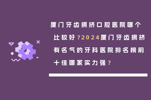 厦门牙齿拥挤口腔医院哪个比较好？2024厦门牙齿拥挤有名气的牙科医院排名榜前十佳哪家实力强？