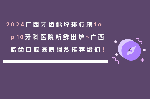2024广西牙齿龋坏排行榜top10牙科医院新鲜出炉~广西皓齿口腔医院强烈推荐给你！
