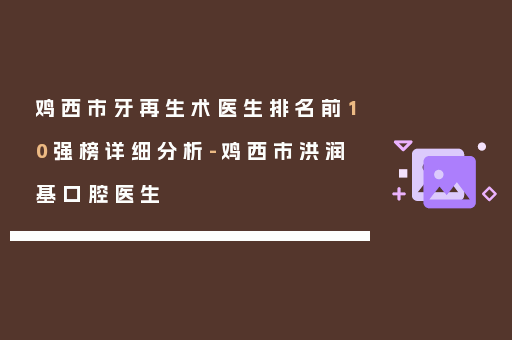 鸡西市牙再生术医生排名前10强榜详细分析-鸡西市洪润基口腔医生