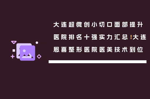 大连超微创小切口面部提升医院排名十强实力汇总！大连恩喜整形医院医美技术到位