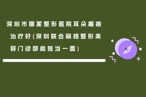 深圳市哪家整形医院耳朵瘢痕治疗好(深圳联合丽格整形美容门诊部能独当一面)