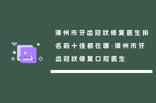 漳州市牙齿冠状修复医生排名前十佳都在哪-漳州市牙齿冠状修复口腔医生