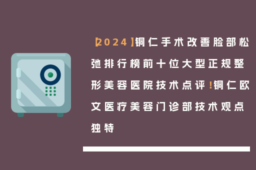 【2024】铜仁手术改善脸部松弛排行榜前十位大型正规整形美容医院技术点评！铜仁欧文医疗美容门诊部技术观点独特