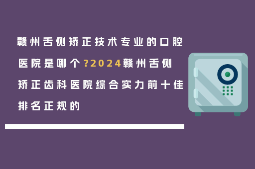 赣州舌侧矫正技术专业的口腔医院是哪个？2024赣州舌侧矫正齿科医院综合实力前十佳排名正规的