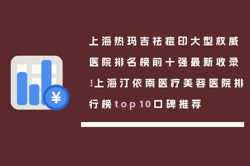 上海热玛吉祛痘印大型权威医院排名榜前十强最新收录！上海汀依南医疗美容医院排行榜top10口碑推荐