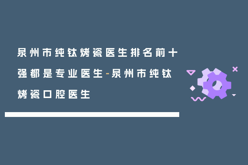 泉州市纯钛烤瓷医生排名前十强都是专业医生-泉州市纯钛烤瓷口腔医生