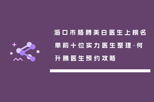 海口市胳膊美白医生上榜名单前十位实力医生整理-何升腾医生预约攻略