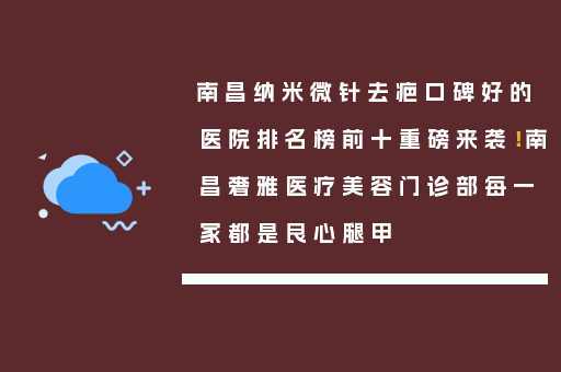 南昌纳米微针去疤口碑好的医院排名榜前十重磅来袭！南昌奢雅医疗美容门诊部每一家都是良心腿甲