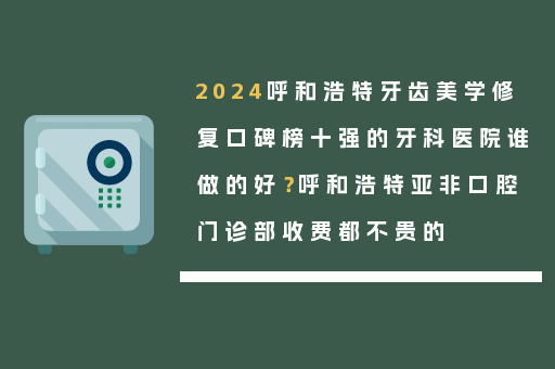 2024呼和浩特牙齿美学修复口碑榜十强的牙科医院谁做的好？呼和浩特亚非口腔门诊部收费都不贵的