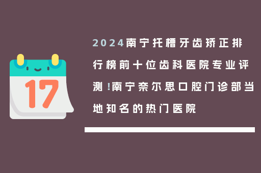 2024南宁托槽牙齿矫正排行榜前十位齿科医院专业评测！南宁奈尔思口腔门诊部当地知名的热门医院