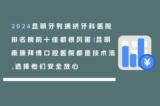 2024昆明牙列拥挤牙科医院排名榜前十佳都很厉害！昆明泰康拜博口腔医院都是技术流，选择他们安全放心