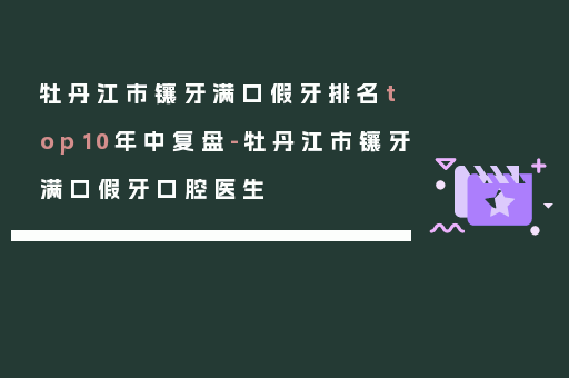 牡丹江市镶牙满口假牙排名top10年中复盘-牡丹江市镶牙满口假牙口腔医生
